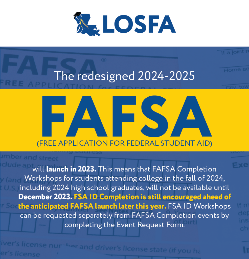 The redesigned 2024-2025 Free Application for Federal Student Aid (FAFSA) will launch in December 2023. This means that FAFSA Completion Workshops for students attending college in the fall of 2024, including 2024 high school graduates, will not be available until December 2023. FSA ID Completion is still encouraged ahead of the anticipated FAFSA launch later this year. FSA ID Workshops can be requested separately from FAFSA Completion events by completing the Event Request Form.